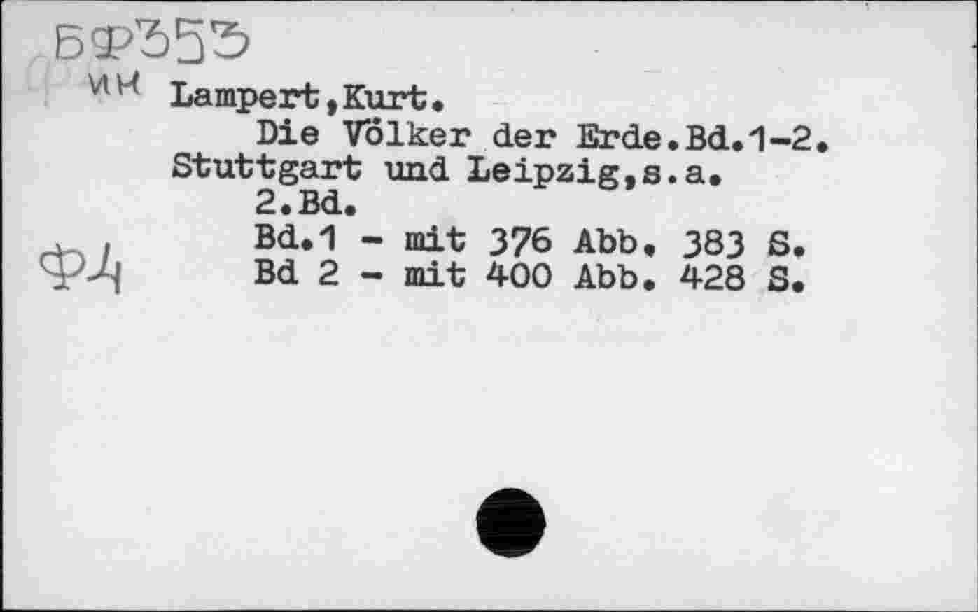 ﻿БФЂ55
Lampert,Kurt,
Die Volker der Erde Stuttgart und Leipzig,s
2,Bd,
, ,	Bd.1 - mit 376 Abb,
P-Д!	Bd 2 - mit 400 Abb.
Bd.1-2, a,
383 S.
428 S.